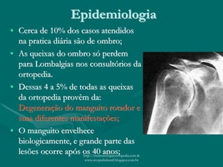 Epidemiologia
• Cerca de 10% dos casos atendidos
na pratica diária são de ombro;
• As queixas do ombro só perdem
para Lombalgias nos consultórios da
ortopedia.
• Dessas 4 a 5% de todas as queixas
da ortopedia provêm da:
Degeneração do manguito rotador e
suas diferentes manifestações;
• O manguito envelhece
biologicamente, e grande parte das
lesões ocorre após os 40 anos;http://traumatologiaeortopedia.com &
www.ortopediabrasil.blogspot.com.br
 