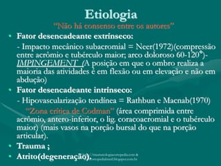 Etiologia
“Não há consenso entre os autores”
• Fator desencadeante extrínseco:
- Impacto mecânico subacromial = Neer(1972)(compressão
entre acrômio e tubérculo maior; arco doloroso 60-120°)-
IMPINGEMENT (A posição em que o ombro realiza a
maioria das atividades é em flexão ou em elevação e não em
abdução)
• Fator desencadeante intrínseco:
- Hipovascularização tendínea = Rathbun e Macnab(1970)
“Zona crítica de Codman” (área comprimida entre
acrômio, antero-inferior, o lig. coracoacromial e o tubérculo
maior) (mais vasos na porção bursal do que na porção
articular).
• Trauma ;
• Atrito(degeneração).http://traumatologiaeortopedia.com &
www.ortopediabrasil.blogspot.com.br
 