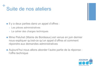 +

Suite de nos ateliers


Il y a deux parties dans un appel d’offres :


Les pièces administratives



Le cahier des charges techniques



Mme Peluhet (Mairie de Bordeaux) est venue en juin dernier
nous expliquer qu’est-ce qu’un appel d’offres et comment
répondre aux demandes administratives



Aujourd’hui nous allons aborder l’autre partie de la réponse :
l’offre technique

 