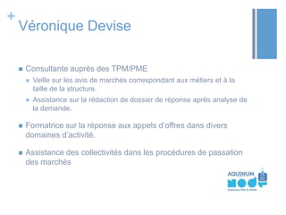 +

Véronique Devise


Consultante auprès des TPM/PME


Veille sur les avis de marchés correspondant aux métiers et à la
taille de la structure.



Assistance sur la rédaction de dossier de réponse après analyse de
la demande.



Formatrice sur la réponse aux appels d’offres dans divers
domaines d’activité.



Assistance des collectivités dans les procédures de passation
des marchés

 