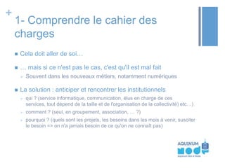 +

1- Comprendre le cahier des
charges


Cela doit aller de soi…



… mais si ce n'est pas le cas, c'est qu'il est mal fait




Souvent dans les nouveaux métiers, notamment numériques

La solution : anticiper et rencontrer les institutionnels


qui ? (service informatique, communication, élus en charge de ces
services, tout dépend de la taille et de l'organisation de la collectivité) etc…)



comment ? (seul, en groupement, association, … ?)



pourquoi ? (quels sont les projets, les besoins dans les mois à venir, susciter
le besoin => on n'a jamais besoin de ce qu'on ne connaît pas)

 