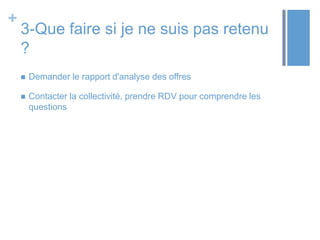 +

3-Que faire si je ne suis pas retenu
?


Demander le rapport d'analyse des offres



Contacter la collectivité, prendre RDV pour comprendre les
questions

 