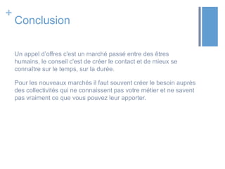 +

Conclusion
Un appel d’offres c'est un marché passé entre des êtres
humains, le conseil c'est de créer le contact et de mieux se
connaître sur le temps, sur la durée.
Pour les nouveaux marchés il faut souvent créer le besoin auprès
des collectivités qui ne connaissent pas votre métier et ne savent
pas vraiment ce que vous pouvez leur apporter.

 