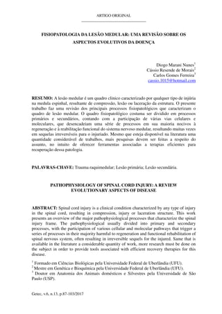 ARTIGO ORIGINAL
_________________________________
Getec, v.6, n.13, p.87-103/2017
FISIOPATOLOGIA DA LESÃO MEDULAR: UMA REVISÃO SOBRE OS
ASPECTOS EVOLUTIVOS DA DOENÇA
Diogo Marani Nunes1
Cássio Resende de Morais2
Carlos Gomes Ferreira3
cassio.1015@hotmail.com
RESUMO: A lesão medular é um quadro clinico caracterizado por qualquer tipo de injúria
na medula espinhal, resultante de compressão, lesão ou laceração da estrutura. O presente
trabalho faz uma revisão dos principais processos fisiopatológicos que caracterizam o
quadro de lesão medular. O quadro fisiopatológico costuma ser dividido em processos
primários e secundários, contando com a participação de várias vias celulares e
moleculares, que desencadeiam uma série de processos em sua maioria nocivos à
regeneração e à reabilitação funcional do sistema nervoso medular, resultando muitas vezes
em sequelas irreversíveis para o injuriado. Mesmo que esteja disponível na literatura uma
quantidade considerável de trabalhos, mais pesquisas devem ser feitas a respeito do
assunto, no intuito de oferecer ferramentas associadas a terapias eficientes para
recuperação dessa patologia.
PALAVRAS-CHAVE: Trauma raquimedular; Lesão primária; Lesão secundária.
PATHOPHYSIOLOGY OF SPINAL CORD INJURY: A REVIEW
EVOLUTIONARYASPECTS OF DISEASE
ABSTRACT: Spinal cord injury is a clinical condition characterized by any type of injury
in the spinal cord, resulting in compression, injury or laceration structure. This work
presents an overview of the major pathophysiological processes that characterize the spinal
injury frame. The pathophysiological usually divided into primary and secondary
processes, with the participation of various cellular and molecular pathways that trigger a
series of processes in their majority harmful to regeneration and functional rehabilitation of
spinal nervous system, often resulting in irreversible sequels for the injured. Same that is
available in the literature a considerable quantity of work, more research must be done on
the subject in order to provide tools associated with efficient recovery therapies for this
disease.
1
Formado em Ciências Biológicas pela Universidade Federal de Uberlândia (UFU).
2
Mestre em Genética e Bioquímica pela Universidade Federal de Uberlândia (UFU).
3
Doutor em Anatomia dos Animais domésticos e Silvestres pela Universidade de São
Paulo (USP).
 