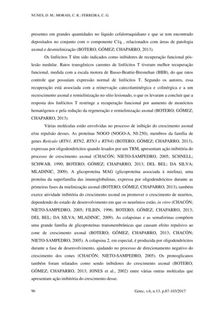 NUNES, D. M.; MORAIS, C. R.; FERREIRA, C. G.
Getec, v.6, n.13, p.87-103/2017
96
presentes em grandes quantidades no líquido cefalorraquidiano e que se tem encontrado
depositados no conjunto com o componente C1q , relacionados com áreas de patologia
axonal e desmielinização (BOTERO; GÓMEZ; CHAPARRO, 2013).
Os linfócitos T têm sido indicados como inibidores de recuperação funcional pós-
lesão medular. Ratos transgênicos carentes de linfócitos T tiveram melhor recuperação
funcional, medida com a escala motora de Basso-Beattie-Bresnehan (BBB), do que ratos
controle que possuíam expressão normal de linfócitos T. Segundo os autores, essa
recuperação está associada com a reinervação catecolaminérgica e colinérgica e a um
recrescimento axonal e remielinização no sítio lesionado, o que os levaram a concluir que a
resposta dos linfócitos T restringe a recuperação funcional por aumento de monócitos
hematógenos e pela redução da regeneração e remielinização axonal (BOTERO; GÓMEZ;
CHAPARRO, 2013).
Várias moléculas estão envolvidas no processo de inibição do crescimento axonal
e/ou repulsão desses. As proteínas NOGO (NOGO-A, NI-250), membros da família de
genes Retículo (RTN1, RTN2, RTN3 e RTN4) (BOTERO; GÓMEZ; CHAPARRO, 2013),
expressas por oligodendrócitos quando lesados por um TRM, apresentam ação inibitória do
processo de crescimento axonal (CHACÓN; NIETO-SAMPEDRO, 2005; SCHNELL;
SCHWAB, 1990; BOTERO; GÓMEZ; CHAPARRO, 2013; DEL BEL; DA SILVA;
MLADINIC, 2009). A glicoproteína MAG (glicoproteína associada à mielina), uma
proteína da superfamília das imunoglobulinas, expressa por oligodendrócitos durante as
primeiras fases da mielinização axonal (BOTERO; GÓMEZ; CHAPARRO, 2013), também
exerce atividade inibitória do crescimento axonal ou promover o crescimento de neuritos,
dependendo do estado de desenvolvimento em que os neurônios estão, in vitro (CHACÓN;
NIETO-SAMPEDRO, 2005; FILBIN, 1996; BOTERO; GÓMEZ; CHAPARRO, 2013;
DEL BEL; DA SILVA; MLADINIC, 2009). As colapsinas e as semaforinas compõem
uma grande família de glicoproteínas transmembrânicas que causam efeito repulsivo ao
cone de crescimento axonal (BOTERO; GÓMEZ; CHAPARRO, 2013; CHACÓN;
NIETO-SAMPEDRO, 2005). A colapsina 2, em especial, é produzida por oligodendrócitos
durante a fase de desenvolvimento, ajudando no processo de direcionamento negativo do
crescimento dos cones (CHACÓN; NIETO-SAMPEDRO, 2005). Os proteoglicanos
também foram relatados como sendo inibidores do crescimento axonal (BOTERO;
GÓMEZ; CHAPARRO, 2013; JONES et al., 2002) entre várias outras moléculas que
apresentam ação inibitória do crescimento desse.
 