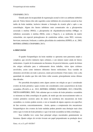 Fisiopatologia da lesão medular
99
Getec, v.6, n.13, p.87-103/2017
CHAPARRO, 2013).
Grande parte da incapacidade de regeneração axonal se deve ao ambiente inibitório
para tal. Vários fatores têm sido sugeridos como inibidores do crescimento axonal na fase
tardia da lesão medular, inclusive durante a formação da cicatriz glial e após a sua
consolidação. Alguns dos fatores inibidores mais comunicados são a glicoproteína
associada à mielina (MAG), a glicoproteína de oligodendrocito-mielina (OMgp), os
inibidores associados à mielina (MAI), como o Nogo-A, e as moléculas da matriz
extracelular, em especial proteoglicanos de condroitina sulfato, como NG2, versicam,
brevicam, neurocam, fosfacam, e cadeias glicosiladas de condroitina (JONES, et. al., 2002;
BOTERO; GÓMEZ; CHAPARRO, 2013).
4. DISCUSSÃO
O quadro fisiopatológico da lesão medular se apresenta num panorama amplo e
complexo, que envolve inúmeros tipos celulares, e um número maior ainda de fatores
moleculares. A partir do levantamento na literatura, foi possível detectar, a partir da leitura
dos artigos utilizados para o embasamento desse trabalho, vários tipos celulares
envolvidos, assim como inúmeros diferentes fatores moleculares. Essa vastidão de
elementos envolvidos em todo o processo, muito provavelmente é bem maior, visto a alta
quantidade de estudos que têm sido feitos sobre assunto, principalmente nestas últimas
duas décadas.
Foi percebida discrepância entre alguns autores em relação ao que é considerado
eventos da lesão primária e quais eventos são considerados como característicos da lesão
secundária (PLAZA et al., 2012; BOTERO; GÓMEZ; CHAPARRO, 2013; CHACÓN;
NIETO-SAMPEDRO, 2005). Vale salientar que os eventos de lesão primária e secundária
se misturam na linha cronológica do quadro, de modo que não necessariamente todos os
eventos primários ocorrem antes do início da ocorrência dos mecanismos da lesão
secundária; os eventos podem ocorrer, e em se tratando de alguns aspectos em específico
de fato ocorrem, concomitantemente. Assim, apenas a compreensão dos mecanismos
fisiopatológicos dos eventos da lesão medular podem permitir uma distinção mais clara
entre o que é evento de lesão primária e o que é da lesão secundária na linha cronológica.
Esse trabalho teve como base principal artigos encontrados gratuitamente na
literatura. Quatro artigos de revisão tiveram um papel preponderante na produção desse
 