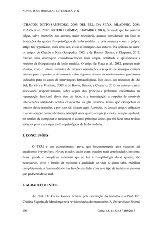 NUNES, D. M.; MORAIS, C. R.; FERREIRA, C. G.
Getec, v.6, n.13, p.87-103/2017
100
(CHACÓN; NIETO-SAMPEDRO, 2005; DEL BEL; DA SILVA; MLADINIC, 2009;
PLAZA et al., 2012; BOTERO; GÓMEZ; CHAPARRO, 2013), de modo que foi possível
julgar, salvo intenções dos autores, maior relevância, quando considerado em foco as
descrições do quadro fisiopatológico da lesão medular, e pela maneira como o próprio
artigo foi organizado, mais uma vez, vistas as intenções dos autores. Na opinião do autor,
os artigos de Chacón e Nieto-Sampedro, 2005, e de Botero, Gómez, e Chaparro, 2013,
fizeram uma abordagem consideravelmente mais ampla, detalhada e aprofundada a
respeito da fisiopatologia da lesão medular. O artigo de Plaza et al., 2012, pareceu mais
técnico, visto o intuito inclusive de oferecer orientações a respeito de manejos clínicos
iniciais para o quadro, e discorrendo sobre algumas classes de medicamentos geralmente
indicados para os casos de intervenções farmacológicas. Nos casos dos trabalhos de Del
Bel, Da Silva e Mladinic, 2009, e de Botero, Gómez, e Chaparro, 2013, os autores trazem
discussões, respectivamente, sobre alguns dos principais problemas encontrados na
regeneração funcional desse tipo de lesão, e a investigação a respeito de possíveis
intervenções utilizando células envolventes da glia olfatória, temas que extrapolam os
intuitos desse trabalho, e por isso não citados aqui. Ademais, os demais artigos utilizados
tiveram sempre como referência principal esses quatro artigos já citados, sempre ajudando
no sentido de completar e enriquecer o assunto principal desse, que foi fazer uma revisão
sobre os principais aspectos fisiopatológicos da lesão medular.
5. CONCLUSÕES
O TRM é um acometimento grave, que frequentemente gera sequelas até
atualmente irreversíveis. Novos estudos, assim como estudos mais aprofundados em torno
desse grande e complexo panorama que se faz a fisiopatologia desse quadro, são
necessários, visto o intuito de melhorar a qualidade de vida e, quem sabe, reabilitar
completamente a funcionalidade das funções perdidas com esse tipo de injúria em pessoas
que padecem desse mal.
6. AGRADECIMENTOS
Ao Prof. Dr. Carlos Gomes Ferreira pela orientação do trabalho e a Prof. Dra
.
Cristina Siqueira de Mendonça pela revisão técnica do manuscrito. A Universidade Federal
 
