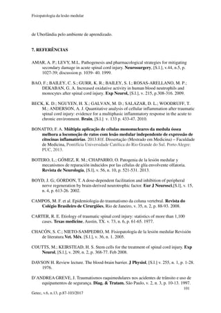 Fisiopatologia da lesão medular
101
Getec, v.6, n.13, p.87-103/2017
de Uberlândia pelo ambiente de aprendizado.
7. REFERÊNCIAS
AMAR, A. P.; LEVY, M.L. Pathogenesis and pharmacological strategies for mitigating
secondary damage in acute spinal cord injury. Neurosurgery, [S.l.], v.44, n.5, p.
1027-39; discussion p. 1039- 40. 1999.
BAO, F.; BAILEY, C. S.; GURR, K. R.; BAILEY, S. I.; ROSAS-ARELLANO, M. P.;
DEKABAN, G. A. Increased oxidative activity in human blood neutrophils and
monocytes after spinal cord injury. Exp Neurol, [S.l.], v. 215, p.308-316. 2009.
BECK, K. D.; NGUYEN, H. X.; GALVAN, M. D.; SALAZAR, D. L.; WOODRUFF, T.
M.; ANDERSON, A. J. Quantitative analysis of cellular inflammation after traumatic
spinal cord injury: evidence for a multiphasic inflammatory response in the acute to
chronic environment. Brain, [S.l.] v. 133 p. 433-47. 2010.
BONATTO, F. A. Múltipla aplicação de células mononucleares da medula óssea
melhora a locomoção de ratos com lesão medular independente de expressão de
citocinas inflamatórias. 2013.81f. Dissertação (Mestrado em Medicina) – Faculdade
de Medicina, Pontifícia Universidade Católica do Rio Grande do Sul. Porto Alegre:
PUC, 2013.
BOTERO, L.; GÓMEZ, R. M.; CHAPARRO, O. Patogenia de la lesión medular y
mecanismos de reparación inducidos por las células de glía envolvente olfatoria.
Revista de Neurología, [S.l], v. 56, n. 10, p. 521-531. 2013.
BOYD, J. G.; GORDON, T. A dose-dependent facilitation and inhibition of peripheral
nerve regeneration by brain-derived neurotrophic factor. Eur J Neurosci,[S.l], v. 15,
n. 4, p. 613-26. 2002.
CAMPOS, M. F. et al. Epidemiologia do traumatismo da coluna vertebral. Revista do
Colégio Brasileiro de Cirurgiões, Rio de Janeiro, v. 35, n. 2, p. 88-93. 2008.
CARTER, R. E. Etiology of traumatic spinal cord injury: statistics of more than 1,100
cases. Texas medicine, Austin, TX. v. 73, n. 6, p. 61-65. 1977.
CHACÓN, S. C.; NIETO-SAMPEDRO, M. Fisiopatología de la lesión medular Revisión
de literatura.Vet. Méx. [S.l.], v. 36, n. 1. 2005.
COUTTS, M.; KEIRSTEAD, H. S. Stem cells for the treatment of spinal cord injury. Exp
Neurol, [S.l.], v. 209, n. 2, p. 368-77. Feb 2008.
DAVSON H. Review lecture. The blood-brain barrier. J Physiol, [S.l.] v. 255, n. 1, p. 1-28.
1976.
D’ANDREA GREVE, J. Traumatismos raquimedulares nos acidentes de trânsito e uso de
equipamentos de segurança. Diag. & Tratam. São Paulo, v. 2, n. 3, p. 10-13. 1997.
 