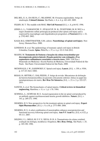 NUNES, D. M.; MORAIS, C. R.; FERREIRA, C. G.
Getec, v.6, n.13, p.87-103/2017
102
DEL BEL, E. A.; DA SILVA, C.; MLADINIC, M. O trauma raquimedular. Artigo de
atualização. Coluna/Columna. São Paulo, v. 8, n. 4, p. 441-449. 2009.
FILBIN, M. T. The muddle with MAG. Mol Cell Neurosci [S.l.], v. 8, p.84-92. 1996.
JONES, L. L.; YAMAGUCHI, Y.; STALLCUP, W. B.; TUSZYNSKI, M. H. NG2 is a
major chondroitin sulfate proteoglycan produced after spinal cord injury and is
expressed by macrophages and oligodendrocyte progenitors. J Neurosci,[S.l], v. 22,
p. 2792-803. 2002.
KALB, R.G.; STRITTMATTER, S.M.; editors. Neurobiology of spinal cord injury. New
Jersey: Humana Press. 2000.
LENEHAN, B. et al. The epidemiology of traumatic spinal cord injury in British
Columbia, Canada. Spine, Phila Pa, v. 37, n. 4, p. 321-9. Feb 2012.
MASINI, M. Tratamento de fraturas e luxações da coluna toracolombar por
descompressão póstero-lateral e fixação posterior com retângulo e fi os
segmentares sublaminares associados a enxerto ósseo. 2000. 110f.Tese (
Doutorado em Medicina) –Escola Paulista de Medicina, Universidade Federal de São
Paulo. São Paulo: Universidade Federal de São Paulo, 2000.
MCDONALD, J. W.; SADOWSKY, C. Spinal-cord injury. Lancet, [S.l], v. 359, n. 9304,
p. 417-25. Feb 2 2002.
ROJAS, H.; RITTER, C.; DAL PIZZOL, F. Artigo de revisão. Mecanismos de disfunção
da barreira hematoencefálica no paciente criticamente enfermo: ênfase no papel das
metaloproteinases de matriz. Rev Bras Ter Intensiva, [S.l], v. 23, n. 2, p. 222-227.
2011.
SANCES, A. et al. The biomechanics of spinal injuries. Critical reviews in biomedical
engineering, Hamilton, v. 11, n. 1, p. 1-76. 1984.
SCHNELL, L.; SCHWAB, M. E. Axonal regeneration in the rat spinal cord produced by
an antibody against myelinassociated neurite growth inhibitors. Nature, [S.l.], v.
343, p. 269-272. 1990.
SHARMA, H. S. New perspectives for the treatment options in spinal cord injury. Expert
Opin Pharmacother, [S.l.], v. 9, n.16, p. 2773-800. 2008.
SHARMA, H. S. A select combination of neurotrophins enhances neuroprotection and
functional recovery following spinal cord injury. Ann N Y Acad Sci, [S.l], v.1122, p
95-111. 2007.
SOLINO, J. L.; MELO, M. F. F. V.; SILVA, D. H. A. Traumatismos da coluna vertebral:
avaliação da etiologia, incidência e frequência. Rev. Bras. Ortop., São Paulo, v. 25,
p. 185-190. 1990.
 