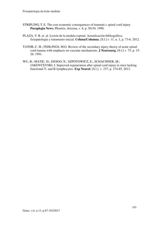 Fisiopatologia da lesão medular
103
Getec, v.6, n.13, p.87-103/2017
STRIPLING, T. E. The cost economic consequences of traumati c spinal cord injury.
Paraplegia News, Phoenix, Arizona, v. 8, p. 50-54. 1990.
PLAZA, V. B. et. al. Lesión de la medula espinal. Actualización bibliográfica:
fisiopatología y tratamento inicial. Coluna/Columna, [S.l.] v. 11, n. 1, p. 73-6. 2012.
TATOR, C. H.; FEHLINGS, M.G. Review of the secondary injury theory of acute spinal
cord trauma with emphasis on vascular mechanisms. J Neurosurg, [S.l.] v. 75, p. 15-
26. 1991.
WU, B.; MATIC, D.; DJOGO, N.; SZPOTOWICZ, E.; SCHACHNER, M.;
JAKOVCEVSKI, I. Improved regeneration after spinal cord injury in mice lacking
functional T- and B-lymphocytes. Exp Neurol. [S.l.], v. 237, p. 274-85. 2012.
 