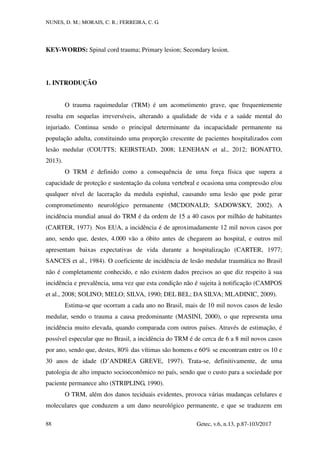 NUNES, D. M.; MORAIS, C. R.; FERREIRA, C. G.
Getec, v.6, n.13, p.87-103/2017
88
KEY-WORDS: Spinal cord trauma; Primary lesion; Secondary lesion.
1. INTRODUÇÃO
O trauma raquimedular (TRM) é um acometimento grave, que frequentemente
resulta em sequelas irreversíveis, alterando a qualidade de vida e a saúde mental do
injuriado. Continua sendo o principal determinante da incapacidade permanente na
população adulta, constituindo uma proporção crescente de pacientes hospitalizados com
lesão medular (COUTTS; KEIRSTEAD, 2008; LENEHAN et al., 2012; BONATTO,
2013).
O TRM é definido como a consequência de uma força física que supera a
capacidade de proteção e sustentação da coluna vertebral e ocasiona uma compressão e/ou
qualquer nível de laceração da medula espinhal, causando uma lesão que pode gerar
comprometimento neurológico permanente (MCDONALD; SADOWSKY, 2002). A
incidência mundial anual do TRM é da ordem de 15 a 40 casos por milhão de habitantes
(CARTER, 1977). Nos EUA, a incidência é de aproximadamente 12 mil novos casos por
ano, sendo que, destes, 4.000 vão a óbito antes de chegarem ao hospital, e outros mil
apresentam baixas expectativas de vida durante a hospitalização (CARTER, 1977;
SANCES et al., 1984). O coeficiente de incidência de lesão medular traumática no Brasil
não é completamente conhecido, e não existem dados precisos ao que diz respeito à sua
incidência e prevalência, uma vez que esta condição não é sujeita à notificação (CAMPOS
et al., 2008; SOLINO; MELO; SILVA, 1990; DEL BEL; DA SILVA; MLADINIC, 2009).
Estima-se que ocorram a cada ano no Brasil, mais de 10 mil novos casos de lesão
medular, sendo o trauma a causa predominante (MASINI, 2000), o que representa uma
incidência muito elevada, quando comparada com outros países. Através de estimação, é
possível especular que no Brasil, a incidência do TRM é de cerca de 6 a 8 mil novos casos
por ano, sendo que, destes, 80% das vítimas são homens e 60% se encontram entre os 10 e
30 anos de idade (D’ANDREA GREVE, 1997). Trata-se, definitivamente, de uma
patologia de alto impacto socioeconômico no país, sendo que o custo para a sociedade por
paciente permanece alto (STRIPLING, 1990).
O TRM, além dos danos teciduais evidentes, provoca várias mudanças celulares e
moleculares que conduzem a um dano neurológico permanente, e que se traduzem em
 