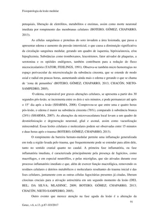 Fisiopatologia da lesão medular
91
Getec, v.6, n.13, p.87-103/2017
petequiais, liberação de eletrólitos, metabólitos e enzimas, assim como morte neuronal
imediata por rompimento das membranas celulares (BOTERO; GÓMEZ; CHAPARRO,
2013).
As células sanguíneas e proteínas do soro invadem a área lesionada, que passa a
apresentar edema e aumento da pressão intersticial, o que causa a diminuição significativa
da circulação sanguínea medular, gerando um quadro de isquemia, hipóxia/anoxia, e/ou
hipoglicemia. Substâncias como tromboxanos, leucotrienos, fator ativador de plaquetas, a
serotonina e os opióides endógenos, também contribuem para a redução do fluxo
microcirculatório (TATOR; FEHLINGS, 1991). Observa-se também micro hemorragias no
espaço perivascular da microcirculação da substância cinzenta, que se estende de modo
axial e radial em poucas horas, aumentando ainda mais o edema e gerando o que se chama
de ‘zona de penumbra’ (BOTERO; GÓMEZ; CHAPARRO, 2013; CHACÓN; NIETO-
SAMPEDRO, 2005).
O edema, responsável por graves alterações celulares, se apresenta a partir dos 30
segundos pós-lesão, se incrementa entre os dois e seis minutos, e pode permanecer até após
o 15° dia após a lesão (SHARMA, 2008). Comprovou-se que entre uma e quatro horas
pós-lesão, o edema é maior na substância cinzenta (76%), comparado à substância branca
(24%) (SHARMA, 2007). As alterações da microvasculatura local levam a um quadro de
desmielinização e degeneração neuronal, glial e axonal, assim como vacuolização
mitocondrial. Essas lesões celulares e moleculares podem ser observadas entre 15 minutos
e duas horas após o trauma (BOTERO; GÓMEZ; CHAPARRO, 2013).
O rompimento da barreira hemato-medular permite uma inflamação generalizada
em toda a região lesada pelo trauma, que frequentemente pode se estender para além dele,
tanto no sentido cranial quanto no caudal. A primeira fase inflamatória, ou fase
inflamatória imediata, é caracterizada principalmente pela presença de fagócitos, como
macrófagos, e em especial neutrófilos, e pelas micróglias, que são ativadas durante esse
processo inflamatório imediato e que, além de exercer função macrofágica, removendo os
resíduos celulares e detritos metabólicos e moleculares resultantes do trauma inicial e das
lises celulares, juntamente com as outras células fagocitárias presentes já citadas, liberam
citocinas cruciais para a ativação astrocitária em um segundo momento da lesão (DEL
BEL; DA SILVA; MLADINIC, 2009; BOTERO; GÓMEZ; CHAPARRO, 2013;
CHACÓN; NIETO-SAMPEDRO, 2005).
Outro evento que merece atenção na fase aguda da lesão é a alteração da
 