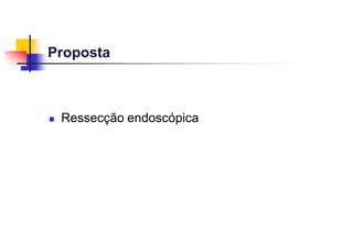 Proposta
 Ressecção endoscópica
 