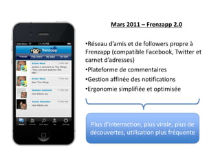Mars 2011 – Frenzapp 2.0

•Réseau d’amis et de followers propre à
Frenzapp (compatible Facebook, Twitter et
carnet d’adresses)
•Plateforme de commentaires
•Gestion affinée des notifications
•Ergonomie simplifiée et optimisée




 Plus d’interraction, plus virale, plus de
 découvertes, utilisation plus fréquente
 