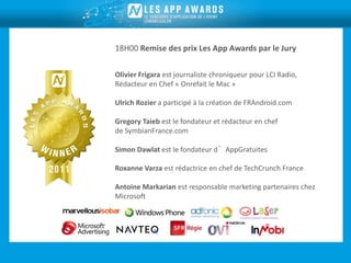 18H00 Remise des prix Les App Awards par le Jury

Olivier Frigara est journaliste chroniqueur pour LCI Radio,
Rédacteur en Chef « Onrefait le Mac »

Ulrich Rozier a participé à la création de FRAndroid.com

Gregory Taieb est le fondateur et rédacteur en chef
de SymbianFrance.com

Simon Dawlat est le fondateur d’AppGratuites

Roxanne Varza est rédactrice en chef de TechCrunch France

Antoine Markarian est responsable marketing partenaires chez
Microsoft
 