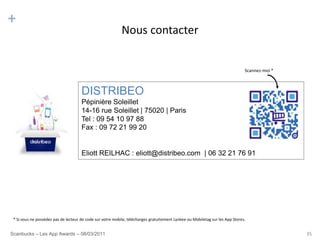 +
                                                            Nous contacter


                                                                                                                               Scannez-moi *



                                      DISTRIBEO
                                      Pépinière Soleillet
                                      14-16 rue Soleillet | 75020 | Paris
                                      Tel : 09 54 10 97 88
                                      Fax : 09 72 21 99 20


                                      Eliott REILHAC : eliott@distribeo.com | 06 32 21 76 91




 * Si vous ne possédez pas de lecteur de code sur votre mobile, téléchargez gratuitement Lynkee ou Mobiletag sur les App Stores.


Scanbucks – Les App Awards – 08/03/2011                                                                                                        35
 