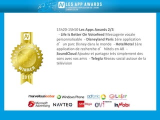 15h20-15h50 Les Apps Awards 2/3
 - Life Is Better On Voicefeed Messagerie vocale
personnalisable - Disneyland Paris 1ère application
d’un parc Disney dans le monde - HotelHotel 1ère
application de recherche d’hôtels en AR -
SoundCloud Ajoutez et partagez très simplement des
sons avec vos amis - Teleglu Réseau social autour de la
télévision
 