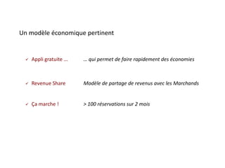 Un modèle économique pertinent


    Appli gratuite ...   … qui permet de faire rapidement des économies



    Revenue Share        Modèle de partage de revenus avec les Marchands


    Ça marche !          > 100 réservations sur 2 mois
 