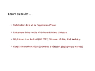 Encore du boulot ...


     Stabilisation de la V1 de l'application iPhone


     Lancement d'une « vraie » V2 courant second trimestre

     Déploiement sur Androïd (été 2011), Windows Mobile, iPad, WebApp


     Élargissement thématique (chambres d'hôtes) et géographique (Europe)
 