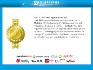 14h15-14H40 Les Apps Awards 3/3
 - Gulli Retrouvez la chaîne Gulli sur votre iPad -
Mobitee GPS Golf Assistant 32.000 parcours de golf
répertoriés à travers le monde - Butterfly Jeu dans
lequel vous déplacerez un papillon afin de faire éclore
les fleurs - Frenzapp Application de découverte et de
partage d’applis iPhone - 2424actu Le moyen idéal
de consulter sur son smartphone les grands titres
 