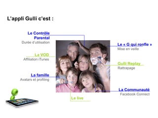 L’appli Gulli c’est :

          Le Contrôle
             Parental
      Durée d’utilisation
                                      Le « G qui ronfle »
                                      Mise en veille
               La VOD
       Affiliation iTunes
                                      Gulli Replay
                                      Rattrapage

            La famille
     Avatars et profiling

                                      La Communauté
                                       Facebook Connect
                            Le live
 