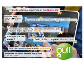 Chui zizou, votre
appli, il est trop top !
Zizou




   S’est super que s’est
   gratuis !




Appli géniale, elle déchire ! Merci gulli, apple et itunes
 Etoxide
 