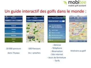 Un guide interactif des golfs dans le monde :




                                         - Adresse
20 000 parcours   100 Parcours         - Téléphone
                                      - Réservation      Itinéraire au golf
 dans 73 pays     les + proches
                                      - Site internet
                                  - Jours de fermeture
                                           - Tarifs
 