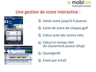 Une gestion de score interactive :
              Saisie score jusqu’à 4 joueurs
              Carte de score de chaque golf
              Calcul auto des scores nets
              Calcul en temps réel
              du classement joueur (Hcp)
              Sauvegarde
              Envoi par email
 