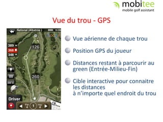 Vue du trou - GPS

     Vue aérienne de chaque trou
     Position GPS du joueur
     Distances restant à parcourir au
     green (Entrée-Milieu-Fin)
     Cible interactive pour connaitre
     les distances
     à n’importe quel endroit du trou
 