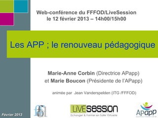 Web-conférence du FFFOD/LiveSession
                  le 12 février 2013 – 14h00/15h00




    Les APP ; le renouveau pédagogique


                  Marie-Anne Corbin (Directrice APapp)
                 et Marie Boucon (Présidente de l’APapp)

                    animée par Jean Vanderspelden (ITG /FFFOD)




Février 2013
 