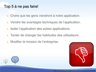 Top 5 à ne pas faire!

 » Croire que les gens viendront à notre application.

 » Vendre les avantages techniques de l’application.

 » Isoler l’application des autres applications.

 » Tenter de changer les habitudes des utilisateurs.

 » Modifier la mission de l’entreprise.




                                   http://www.wired.com/insights/2012/08/business-apps-as-a-service/
 
