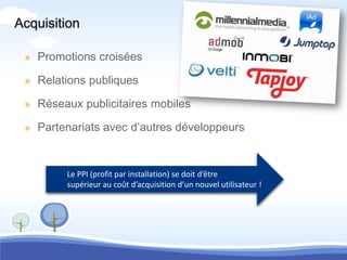 Acquisition

 » Promotions croisées

 » Relations publiques

 » Réseaux publicitaires mobiles

 » Partenariats avec d’autres développeurs



        Le PPI (profit par installation) se doit d’être
        supérieur au coût d’acquisition d’un nouvel utilisateur !
 
