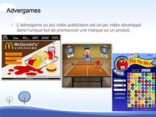 Advergames

 » L’advergame ou jeu vidéo publicitaire est un jeu vidéo développé
   dans l’unique but de promouvoir une marque ou un produit.
 
