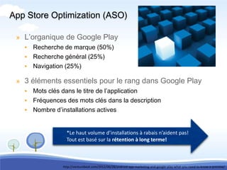 App Store Optimization (ASO)

 » L’organique de Google Play
   ▸ Recherche de marque (50%)
   ▸ Recherche général (25%)
   ▸ Navigation (25%)

 » 3 éléments essentiels pour le rang dans Google Play
   ▸ Mots clés dans le titre de l’application
   ▸ Fréquences des mots clés dans la description
   ▸ Nombre d’installations actives


                   *Le haut volume d’installations à rabais n’aident pas!
                   Tout est basé sur la rétention à long terme!



                 http://venturebeat.com/2012/06/28/android-app-marketing-and-google-play-what-you-need-to-know-a-preview/
 