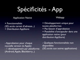 Spéciﬁcités - App
        Application Native                      Webapp

+ Fonctionnalités                  + Développement unique pour
(3D, accès carnet d’adresse...)    toutes plateformes
+ Distribution AppStore            + Pas besoin d’approbation
                                   + Possibilité d’encapsuler dans une
                                   application native (pour
                                   distribution AppStore)

- Approbation pour chaque          - Quelques fonctionnalités non
nouvelle version (si Apple)        disponibles
- 1 développement par plateforme   (3D, accès aux autres applications)
(Android, Apple, Blackberry...)
 