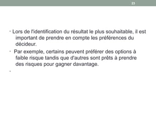 • Lors de l'identification du résultat le plus souhaitable, il est
important de prendre en compte les préférences du
décideur.
• Par exemple, certains peuvent préférer des options à
faible risque tandis que d'autres sont prêts à prendre
des risques pour gagner davantage.
•
2323
 