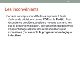 Les inconvénients
• Certains concepts sont difficiles à exprimer à l'aide
d'arbres de décision (comme XOR ou la Parité). Pour
résoudre ce problème, plusieurs moyens existent, tels
que la proportionnalisation, ou l'utilisation d'algorithmes
d'apprentissage utilisant des représentations plus
expressives (par exemple la programmation logique
inductive).
•
26
 