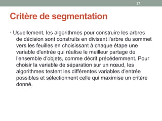 Critère de segmentation
• Usuellement, les algorithmes pour construire les arbres
de décision sont construits en divisant l'arbre du sommet
vers les feuilles en choisissant à chaque étape une
variable d'entrée qui réalise le meilleur partage de
l'ensemble d'objets, comme décrit précédemment. Pour
choisir la variable de séparation sur un nœud, les
algorithmes testent les différentes variables d'entrée
possibles et sélectionnent celle qui maximise un critère
donné.
2727
 