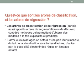 Qu’est-ce que sont les arbres de classification,
et les arbres de régression ?
• Les arbres de classification et de régression (parfois
aussi appelés arbres de segmentation ou de décision)
sont des méthodes qui permettent d’obtenir des
modèles à la fois explicatifs et prédictifs.
• Parmi leurs avantages on notera d’une part leur simplicité
du fait de la visualisation sous forme d’arbres, d’autre
part la possibilité d’obtenir des règles en langage
naturel.
28
 