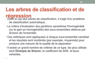 Les arbres de classification et de
régression• Dans le cas des arbres de classification, il s'agit d'un problème
de classification automatique .
• Le critère d’évaluation des partitions caractérise l'homogénéité
(ou le gain en homogénéité) des sous-ensembles obtenus par
division de l'ensemble.
• Ces métriques sont appliquées à chaque sous-ensemble candidat
et les résultats sont combinés (par exemple, moyennés) pour
produire une mesure de la qualité de la séparation
• Il existe un grand nombre de critères de ce type, les plus utilisés
sont l’Entropie de Shanon, le coefficient de GINI et leurs
variantes.
•
30
 