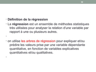 • Définition de la régression
• La régression est un ensemble de méthodes statistiques 
très utilisées pour analyser la relation d'une variable par 
rapport à une ou plusieurs autres.
•
• on utilise les arbres de régression pour expliquer et/ou 
prédire les valeurs prise par une variable dépendante 
quantitative, en fonction de variables explicatives 
quantitatives et/ou qualitatives.
•
32
 