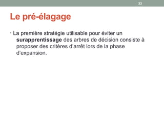 Le pré-élagage
• La première stratégie utilisable pour éviter un 
surapprentissage des arbres de décision consiste à 
proposer des critères d’arrêt lors de la phase 
d’expansion. 
33
 