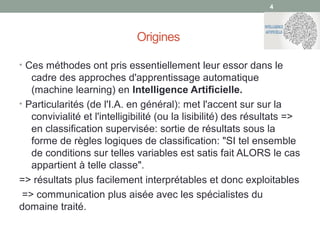Origines
• Ces méthodes ont pris essentiellement leur essor dans le
cadre des approches d'apprentissage automatique
(machine learning) en Intelligence Artificielle.
• Particularités (de l'I.A. en général): met l'accent sur sur la
convivialité et l'intelligibilité (ou la lisibilité) des résultats =>
en classification supervisée: sortie de résultats sous la
forme de règles logiques de classification: "SI tel ensemble
de conditions sur telles variables est satis fait ALORS le cas
appartient à telle classe".
=> résultats plus facilement interprétables et donc exploitables
=> communication plus aisée avec les spécialistes du
domaine traité.
44
 