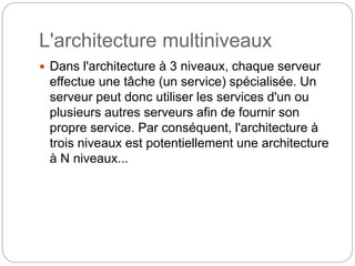 L'architecture multiniveaux
 Dans l'architecture à 3 niveaux, chaque serveur
effectue une tâche (un service) spécialisée. Un
serveur peut donc utiliser les services d'un ou
plusieurs autres serveurs afin de fournir son
propre service. Par conséquent, l'architecture à
trois niveaux est potentiellement une architecture
à N niveaux...
 