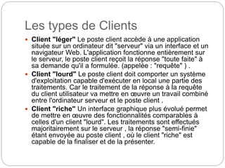 Les types de Clients
 Client "léger" Le poste client accède à une application
située sur un ordinateur dit "serveur" via un interface et un
navigateur Web. L'application fonctionne entièrement sur
le serveur, le poste client reçoit la réponse "toute faite" à
sa demande qu'il a formulée. (appelée : "requête" ) .
 Client "lourd" Le poste client doit comporter un système
d'exploitation capable d'exécuter en local une partie des
traitements. Car le traitement de la réponse à la requête
du client utilisateur va mettre en œuvre un travail combiné
entre l'ordinateur serveur et le poste client .
 Client "riche" Un interface graphique plus évolué permet
de mettre en œuvre des fonctionnalités comparables à
celles d'un client "lourd". Les traitements sont effectués
majoritairement sur le serveur , la réponse "semi-finie"
étant envoyée au poste client , où le client "riche" est
capable de la finaliser et de la présenter.
 