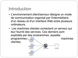 Introduction
 L'environnement client/serveur désigne un mode
de communication organisé par l'intermédiaire
d'un réseau et d'un interface Web entre plusieurs
ordinateurs.
 Les machines clientes contactent un serveur qui
leur fournit des services. Ces derniers sont
exploités par des programmes, appelés
programmes clients, s'exécutant sur les machines
clientes.
 