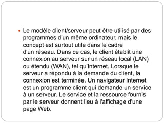  Le modèle client/serveur peut être utilisé par des
programmes d'un même ordinateur, mais le
concept est surtout utile dans le cadre
d'un réseau. Dans ce cas, le client établit une
connexion au serveur sur un réseau local (LAN)
ou étendu (WAN), tel qu'Internet. Lorsque le
serveur a répondu à la demande du client, la
connexion est terminée. Un navigateur Internet
est un programme client qui demande un service
à un serveur. Le service et la ressource fournis
par le serveur donnent lieu à l'affichage d'une
page Web.
 