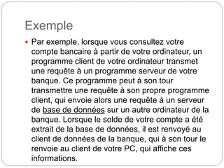 Exemple
 Par exemple, lorsque vous consultez votre
compte bancaire à partir de votre ordinateur, un
programme client de votre ordinateur transmet
une requête à un programme serveur de votre
banque. Ce programme peut à son tour
transmettre une requête à son propre programme
client, qui envoie alors une requête à un serveur
de base de données sur un autre ordinateur de la
banque. Lorsque le solde de votre compte a été
extrait de la base de données, il est renvoyé au
client de données de la banque, qui à son tour le
renvoie au client de votre PC, qui affiche ces
informations.
 