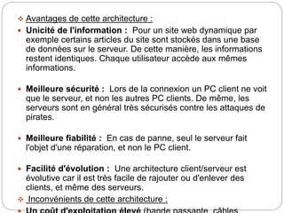  Avantages de cette architecture :
 Unicité de l'information : Pour un site web dynamique par
exemple certains articles du site sont stockés dans une base
de données sur le serveur. De cette manière, les informations
restent identiques. Chaque utilisateur accède aux mêmes
informations.
 Meilleure sécurité : Lors de la connexion un PC client ne voit
que le serveur, et non les autres PC clients. De même, les
serveurs sont en général très sécurisés contre les attaques de
pirates.
 Meilleure fiabilité : En cas de panne, seul le serveur fait
l'objet d'une réparation, et non le PC client.
 Facilité d'évolution : Une architecture client/serveur est
évolutive car il est très facile de rajouter ou d'enlever des
clients, et même des serveurs.
 Inconvénients de cette architecture :
 