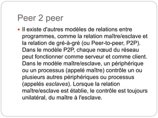 Peer 2 peer
 Il existe d'autres modèles de relations entre
programmes, comme la relation maître/esclave et
la relation de gré-à-gré (ou Peer-to-peer, P2P).
Dans le modèle P2P, chaque nœud du réseau
peut fonctionner comme serveur et comme client.
Dans le modèle maître/esclave, un périphérique
ou un processus (appelé maître) contrôle un ou
plusieurs autres périphériques ou processus
(appelés esclaves). Lorsque la relation
maître/esclave est établie, le contrôle est toujours
unilatéral, du maître à l'esclave.
 